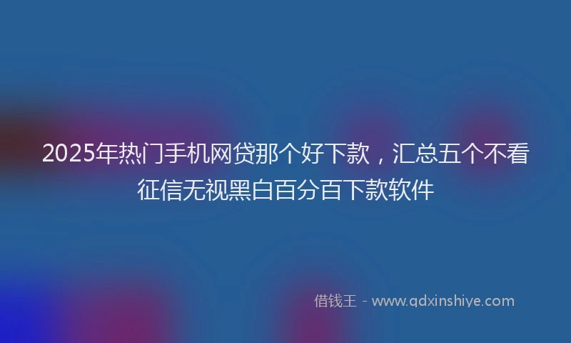 2025年热门手机网贷那个好下款，汇总五个不看征信无视黑白百分百下款软件