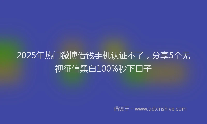 2025年热门微博借钱手机认证不了，分享5个无视征信黑白100%秒下口子