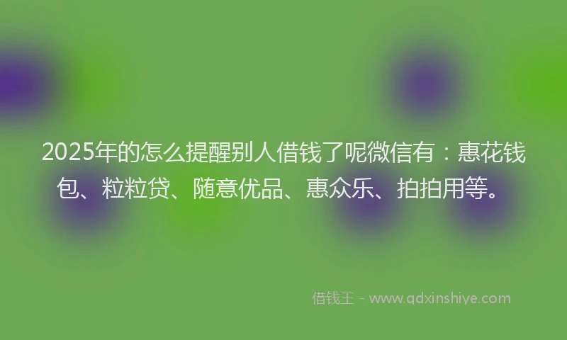 2025年的怎么提醒别人借钱了呢微信有：惠花钱包、粒粒贷、随意优品、惠众乐、拍拍用等。
