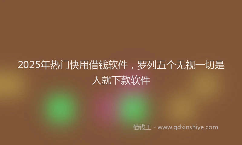 2025年热门快用借钱软件，罗列五个无视一切是人就下款软件