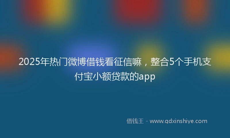 2025年热门微博借钱看征信嘛，整合5个手机支付宝小额贷款的app