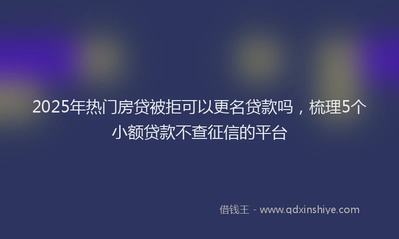 2025年热门房贷被拒可以更名贷款吗，梳理5个小额贷款不查征信的平台