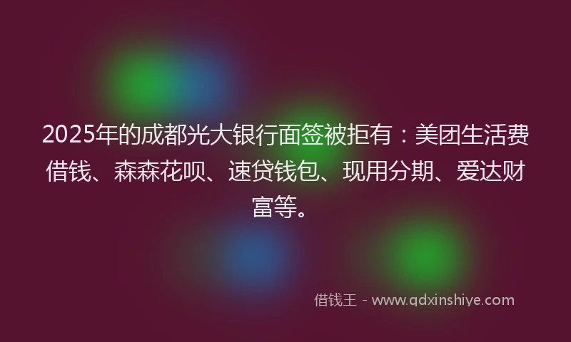 2025年的成都光大银行面签被拒有：美团生活费借钱、森森花呗、速贷钱包、现用分期、爱达财富等。