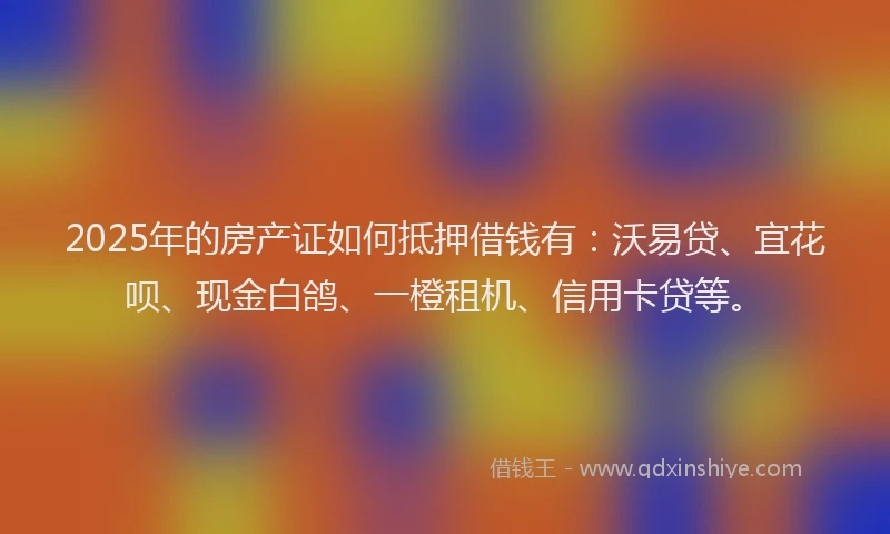 2025年的房产证如何抵押借钱有：沃易贷、宜花呗、现金白鸽、一橙租机、信用卡贷等。