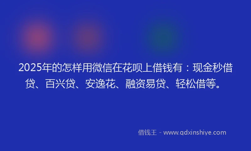 2025年的怎样用微信在花呗上借钱有：现金秒借贷、百兴贷、安逸花、融资易贷、轻松借等。