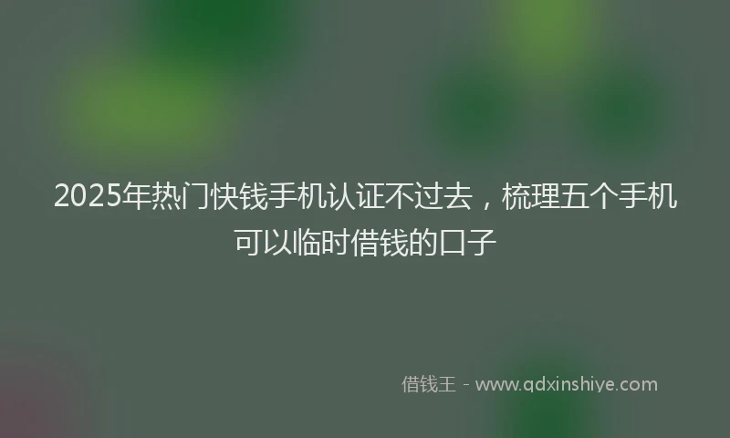 2025年热门快钱手机认证不过去，梳理五个手机可以临时借钱的口子