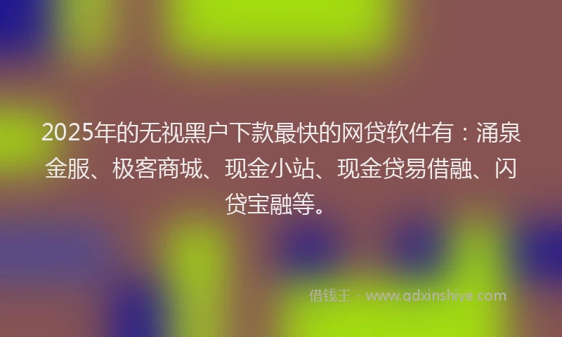 2025年的无视黑户下款最快的网贷软件有：涌泉金服、极客商城、现金小站、现金贷易借融、闪贷宝融等。