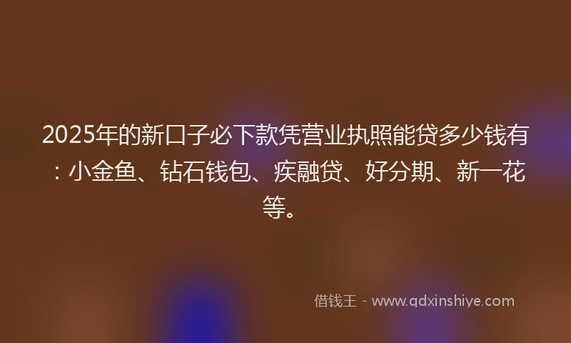 2025年的新口子必下款凭营业执照能贷多少钱有：小金鱼、钻石钱包、疾融贷、好分期、新一花等。