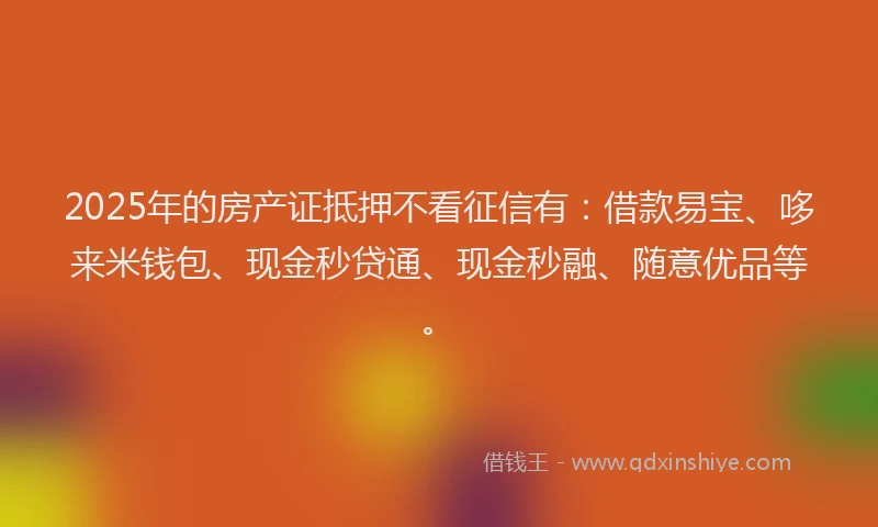 2025年的房产证抵押不看征信有：借款易宝、哆来米钱包、现金秒贷通、现金秒融、随意优品等。