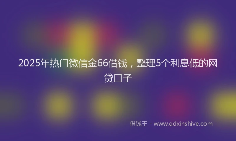 2025年热门微信金66借钱，整理5个利息低的网贷口子