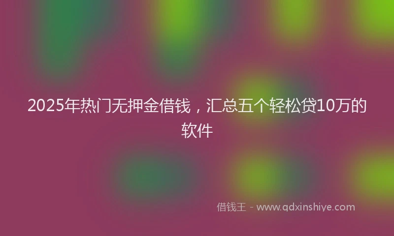 2025年热门无押金借钱，汇总五个轻松贷10万的软件