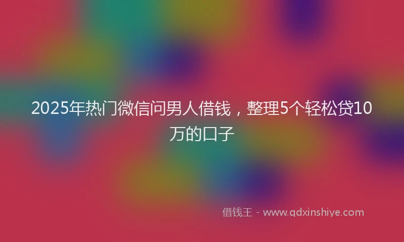 2025年热门微信问男人借钱，整理5个轻松贷10万的口子