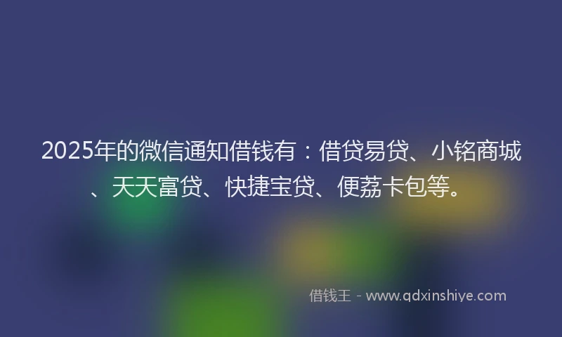 2025年的微信通知借钱有：借贷易贷、小铭商城、天天富贷、快捷宝贷、便荔卡包等。
