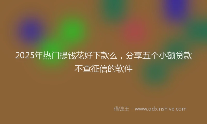2025年热门提钱花好下款么，分享五个小额贷款不查征信的软件