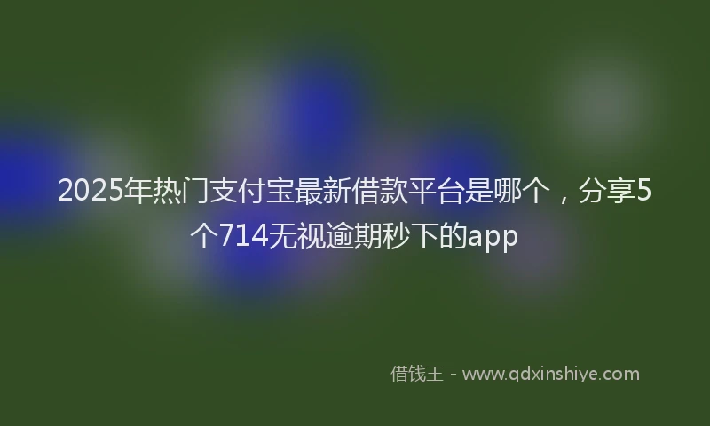 2025年热门支付宝最新借款平台是哪个，分享5个714无视逾期秒下的app