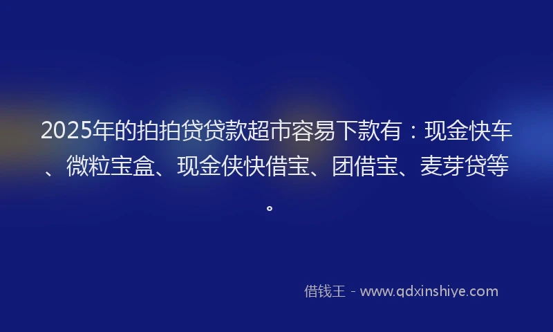 2025年的拍拍贷贷款超市容易下款有：现金快车、微粒宝盒、现金侠快借宝、团借宝、麦芽贷等。