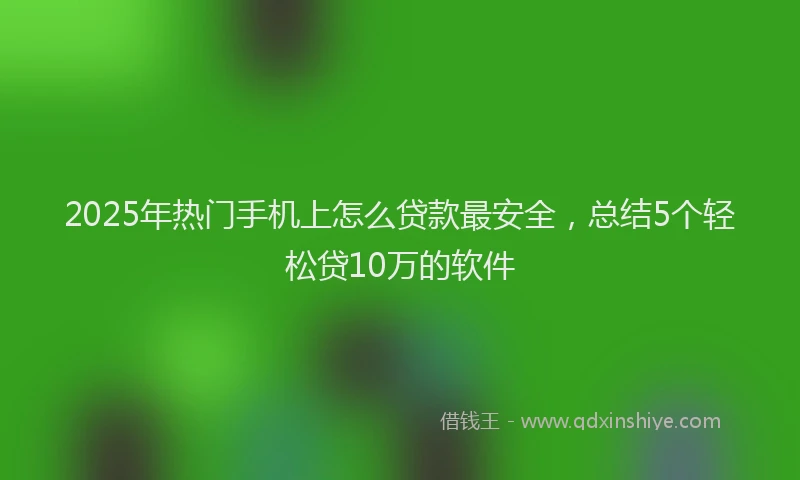 2025年热门手机上怎么贷款最安全，总结5个轻松贷10万的软件