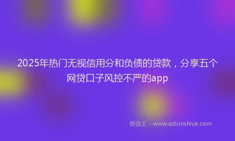 2025年热门无视信用分和负债的贷款，分享五个网贷口子风控不严的app