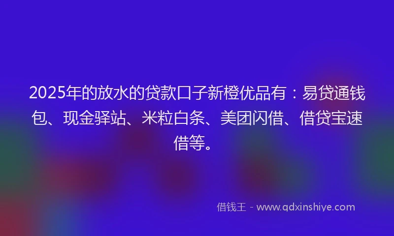 2025年的放水的贷款口子新橙优品有：易贷通钱包、现金驿站、米粒白条、美团闪借、借贷宝速借等。