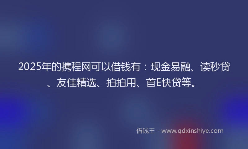 2025年的携程网可以借钱有：现金易融、读秒贷、友佳精选、拍拍用、首E快贷等。
