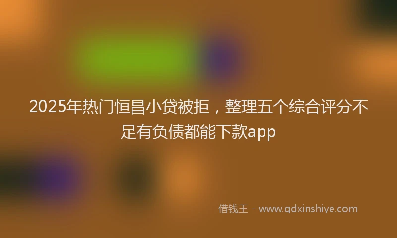 2025年热门恒昌小贷被拒，整理五个综合评分不足有负债都能下款app