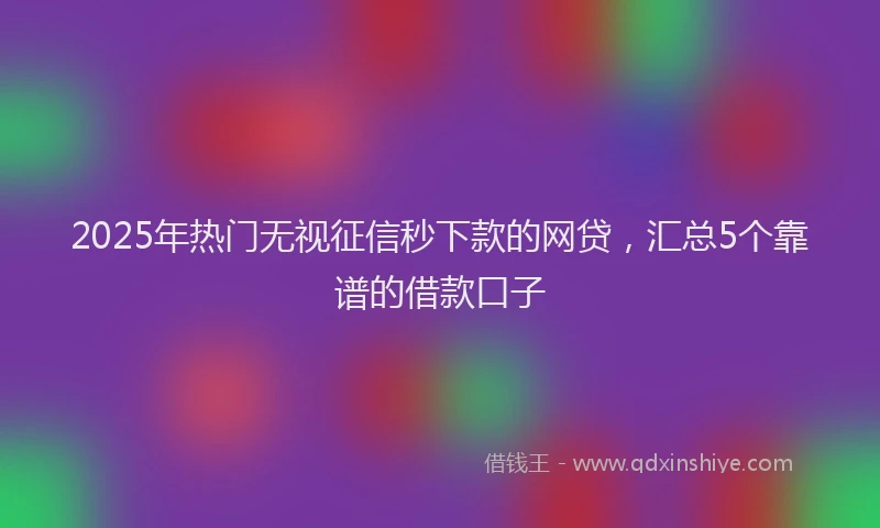 2025年热门无视征信秒下款的网贷，汇总5个靠谱的借款口子