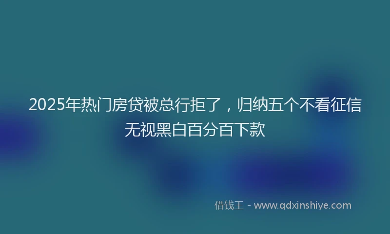 2025年热门房贷被总行拒了，归纳五个不看征信无视黑白百分百下款