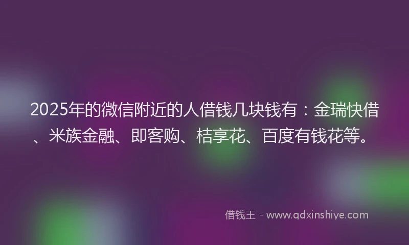 2025年的微信附近的人借钱几块钱有：金瑞快借、米族金融、即客购、桔享花、百度有钱花等。