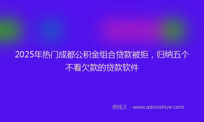 2025年热门成都公积金组合贷款被拒，归纳五个不看欠款的贷款软件
