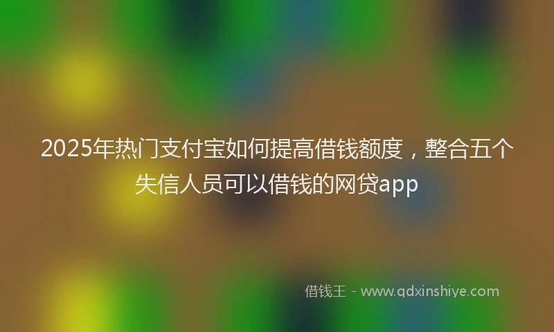 2025年热门支付宝如何提高借钱额度，整合五个失信人员可以借钱的网贷app