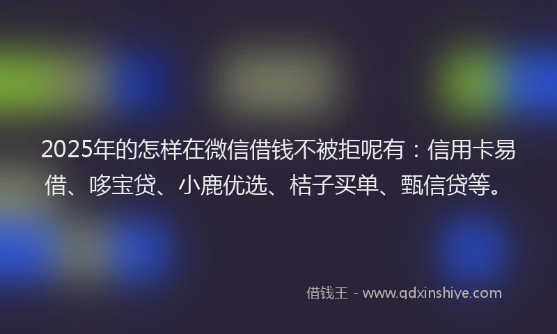 2025年的怎样在微信借钱不被拒呢有：信用卡易借、哆宝贷、小鹿优选、桔子买单、甄信贷等。