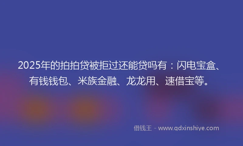 2025年的拍拍贷被拒过还能贷吗有：闪电宝盒、有钱钱包、米族金融、龙龙用、速借宝等。