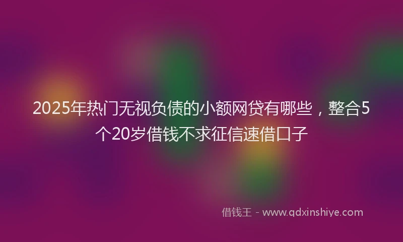 2025年热门无视负债的小额网贷有哪些，整合5个20岁借钱不求征信速借口子