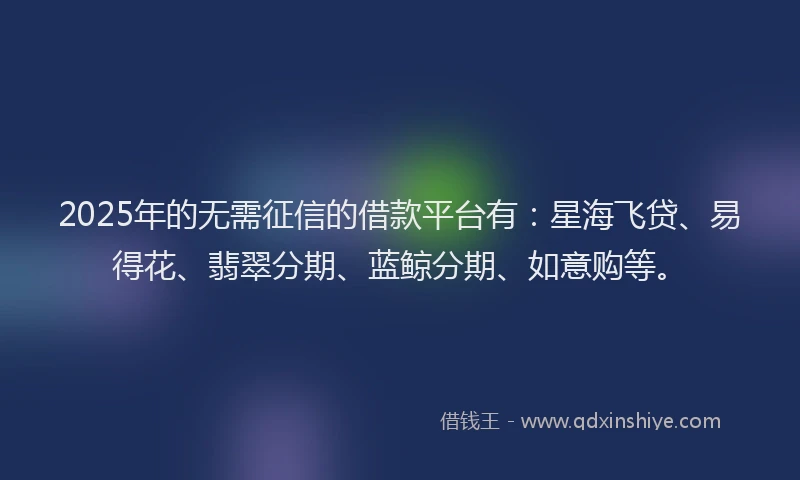 2025年的无需征信的借款平台有：星海飞贷、易得花、翡翠分期、蓝鲸分期、如意购等。