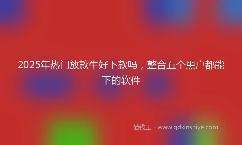 2025年热门放款牛好下款吗，整合五个黑户都能下的软件