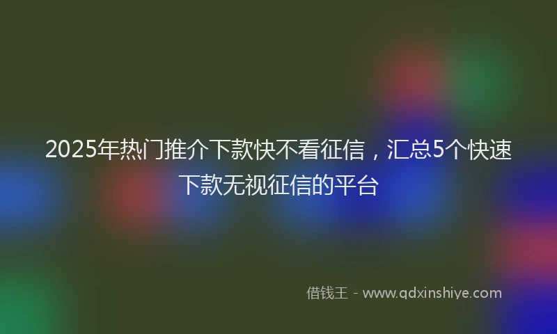 2025年热门推介下款快不看征信，汇总5个快速下款无视征信的平台