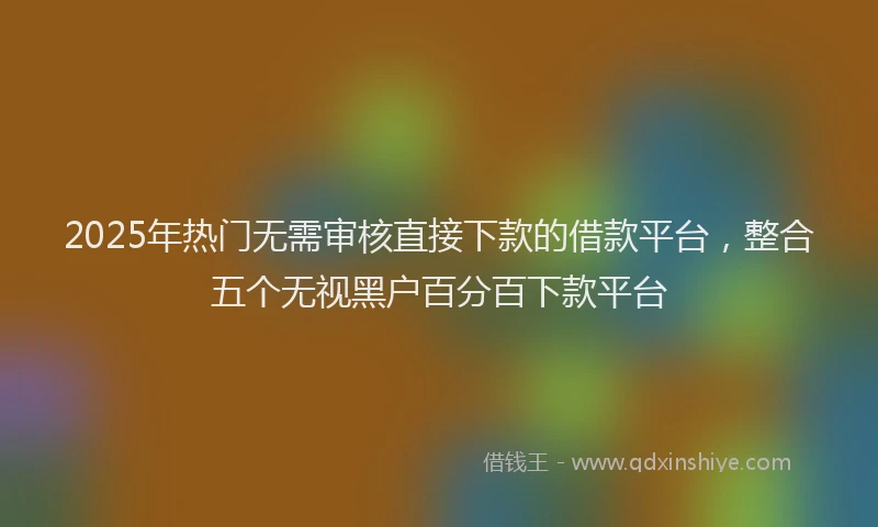 2025年热门无需审核直接下款的借款平台，整合五个无视黑户百分百下款平台