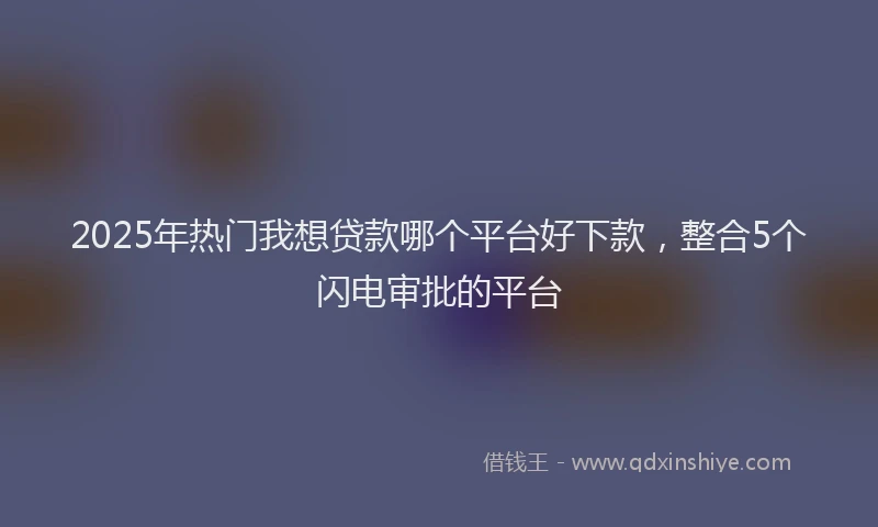 2025年热门我想贷款哪个平台好下款，整合5个闪电审批的平台