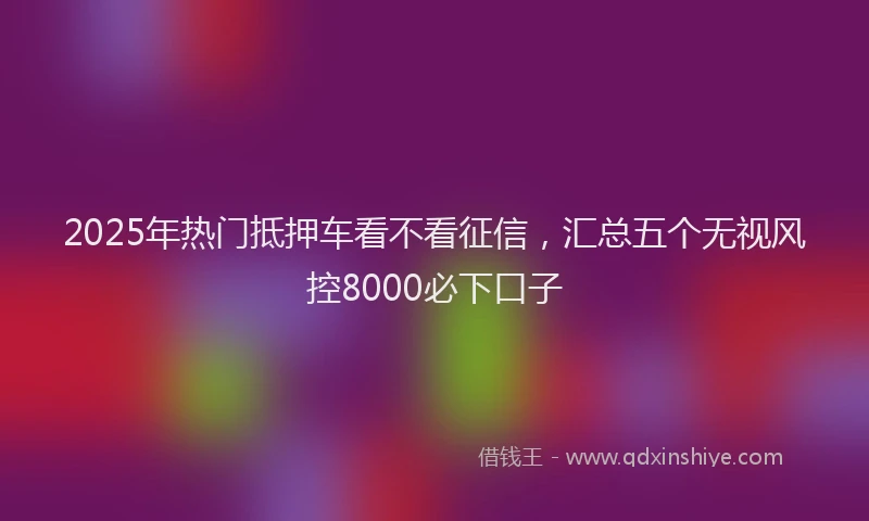 2025年热门抵押车看不看征信，汇总五个无视风控8000必下口子