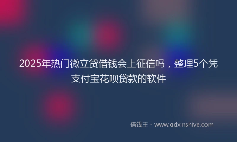 2025年热门微立贷借钱会上征信吗，整理5个凭支付宝花呗贷款的软件