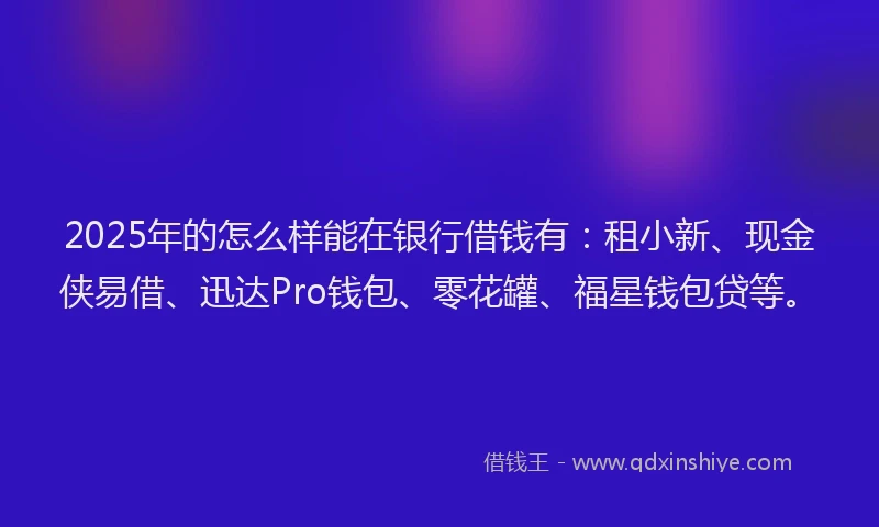 2025年的怎么样能在银行借钱有：租小新、现金侠易借、迅达Pro钱包、零花罐、福星钱包贷等。