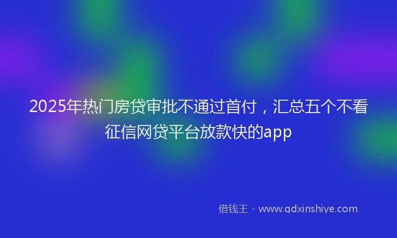 2025年热门房贷审批不通过首付，汇总五个不看征信网贷平台放款快的app