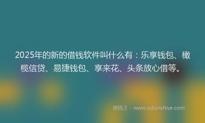 2025年的新的借钱软件叫什么有：乐享钱包、橄榄信贷、易捷钱包、享来花、头条放心借等。