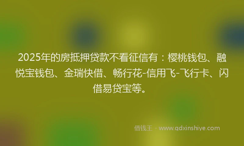 2025年的房抵押贷款不看征信有：樱桃钱包、融悦宝钱包、金瑞快借、畅行花-信用飞-飞行卡、闪借易贷宝等。