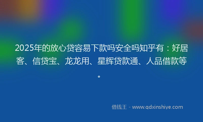 2025年的放心贷容易下款吗安全吗知乎有：好居客、信贷宝、龙龙用、星辉贷款通、人品借款等。