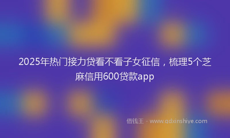 2025年热门接力贷看不看子女征信，梳理5个芝麻信用600贷款app