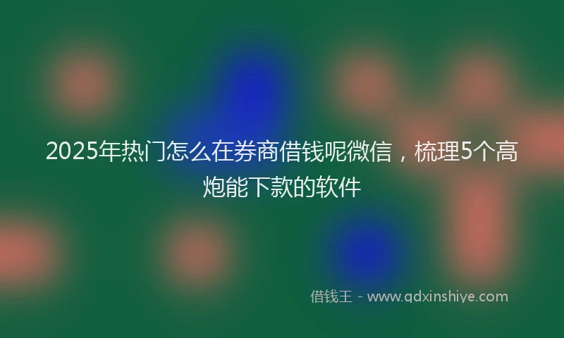 2025年热门怎么在券商借钱呢微信，梳理5个高炮能下款的软件