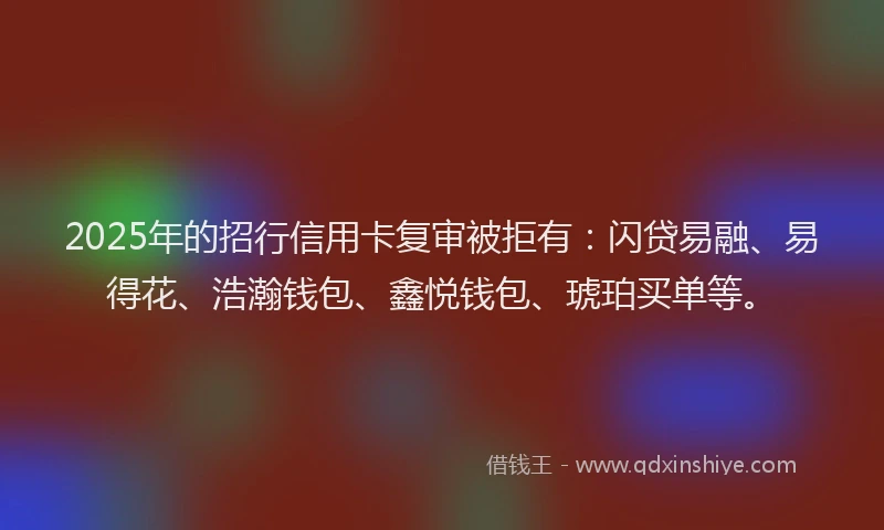 2025年的招行信用卡复审被拒有：闪贷易融、易得花、浩瀚钱包、鑫悦钱包、琥珀买单等。