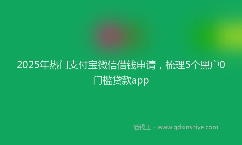 2025年热门支付宝微信借钱申请，梳理5个黑户0门槛贷款app