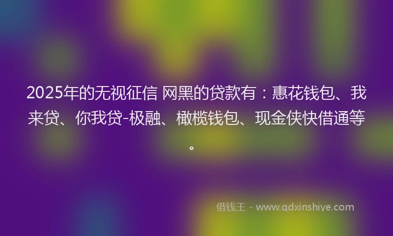 2025年的无视征信 网黑的贷款有：惠花钱包、我来贷、你我贷-极融、橄榄钱包、现金侠快借通等。